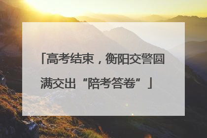 高考结束，衡阳交警圆满交出“陪考答卷”
