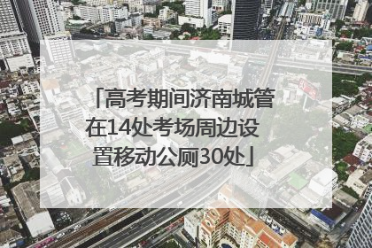 高考期间济南城管在14处考场周边设置移动公厕30处