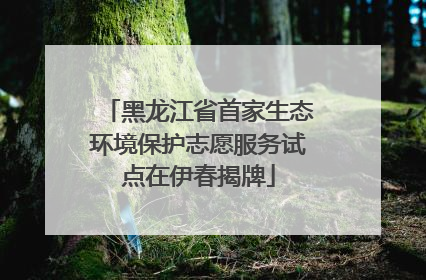 黑龙江省首家生态环境保护志愿服务试点在伊春揭牌