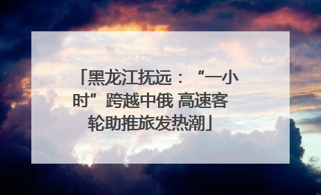 黑龙江抚远：“一小时”跨越中俄 高速客轮助推旅发热潮