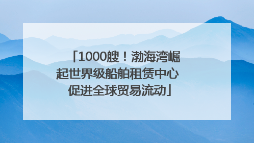 1000艘！渤海湾崛起世界级船舶租赁中心 促进全球贸易流动