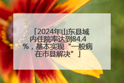 2024年山东县域内住院率达到84.4%，基本实现“一般病在市县解决”