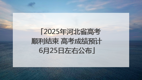 2025年河北省高考顺利结束 高考成绩预计6月25日左右公布
