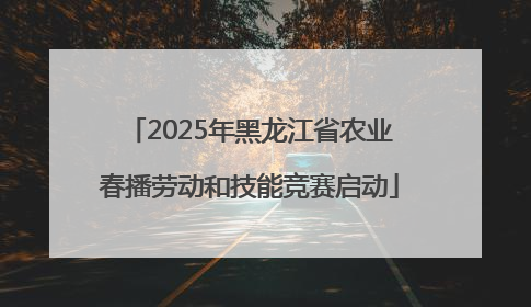 2025年黑龙江省农业春播劳动和技能竞赛启动