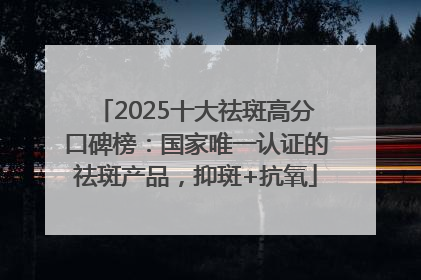 2025十大祛斑高分口碑榜：国家唯一认证的祛斑产品，抑斑+抗氧