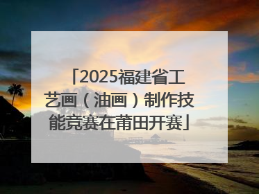 2025福建省工艺画（油画）制作技能竞赛在莆田开赛
