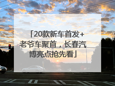 20款新车首发+老爷车聚首，长春汽博亮点抢先看