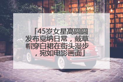 45岁女星高圆圆发布戛纳日常，戴草帽穿白裙在街头漫步，宛如电影画面