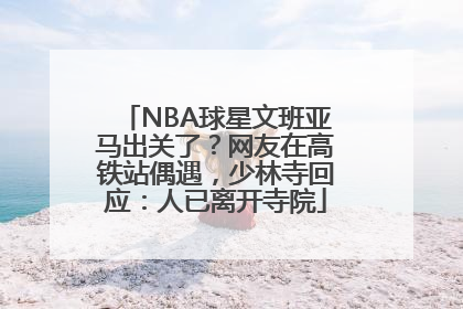 NBA球星文班亚马出关了？网友在高铁站偶遇，少林寺回应：人已离开寺院